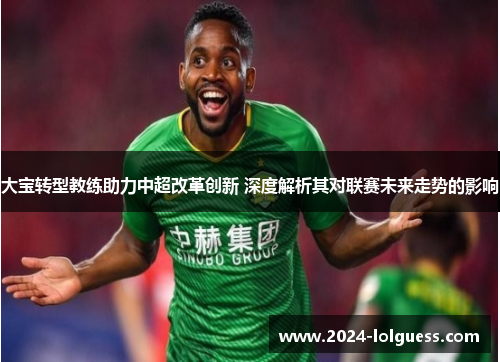 大宝转型教练助力中超改革创新 深度解析其对联赛未来走势的影响
