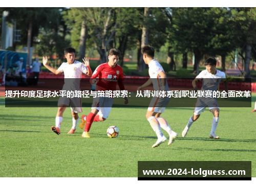 提升印度足球水平的路径与策略探索:从青训体系到职业联赛的全面改革 提升印度足球水平的路径与策略探索:从青训体系到职业联赛的全面改革