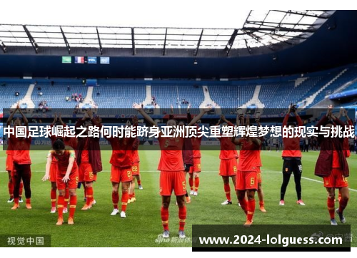 中国足球崛起之路何时能跻身亚洲顶尖重塑辉煌梦想的现实与挑战 中国足球崛起之路何时能跻身亚洲顶尖重塑辉煌梦想的现实与挑战