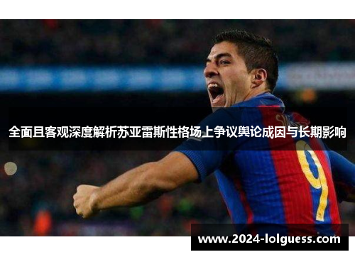 全面且客观深度解析苏亚雷斯性格场上争议舆论成因与长期影响