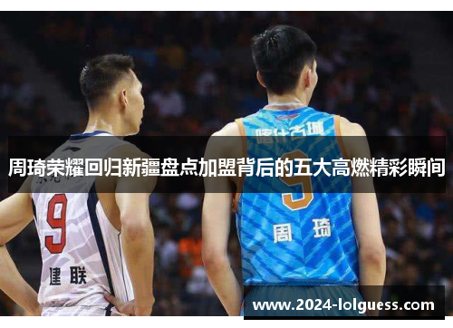 周琦荣耀回归新疆盘点加盟背后的五大高燃精彩瞬间