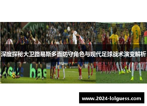深度探秘大卫路易斯多面防守角色与现代足球战术演变解析 深度探秘大卫路易斯多面防守角色与现代足球战术演变解析